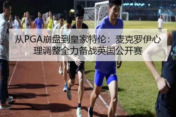 从PGA崩盘到皇家特伦：麦克罗伊心理调整全力备战英国公开赛