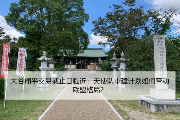 大谷翔平交易截止日临近：天使队重建计划如何牵动联盟格局？