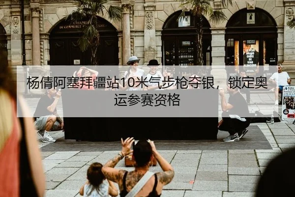 杨倩阿塞拜疆站10米气步枪夺银，锁定奥运参赛资格