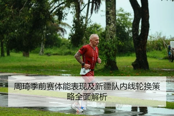 周琦季前赛体能表现及新疆队内线轮换策略全面解析
